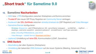 Seite 45
„Short track“ für Sametime 9.0
12. Sametime Nacharbeiten
• SSO bzw. LTPA Konfiguration zwischen Websphere und Domino einrichten
• Trusted IP des neuen SIP Proxy Registrar am Community Server eintragen
• Austausch der SSL Zertifikate zwischen stmedia.timetoact.de (SIP Registrar) und Video Manager
• Sametime Dienste konfigurieren
• Windows: Wasservice –add STMeetingServer_NA –serverName nodeagent ... –profilePath ... –logRoot ... –
stopArgs „-username wasadmin –password password“ –encodeParams –startType automatic
• Linux: chkconfig STMediaServer_was.init on
• Video Manager – soliddb Service (Download und Doku)
• (optional) Umstellung auf reine SSL Kommunikation (LDAP, Sametime)
13. DNS Switch
• Abschaltung der alten Systeme (Websphere)
• Umstellung der bekannten DNS Adressen auf die neuen Systeme (Meeting, Advanced, Proxy)
 