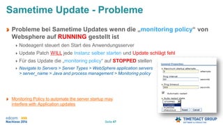 Seite 47
Sametime Update - Probleme
Probleme bei Sametime Updates wenn die „monitoring policy“ von
Websphere auf RUNNING gestellt ist
Nodeagent steuert den Start des Anwendungsserver
Update Patch WILL jede Instanz selber starten und Update schlägt fehl
Für das Update die „monitoring policy“ auf STOPPED stellen
Navigate to Servers > Server Types > WebSphere application servers
> server_name > Java and process management > Monitoring policy
Monitoring Policy to automate the server startup may
interfere with Application updates
 