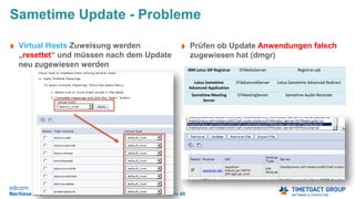 Seite 48
Virtual Hosts Zuweisung werden
„resettet“ und müssen nach dem Update
neu zugewiesen werden
Sametime Update - Probleme
Prüfen ob Update Anwendungen falsch
zugewiesen hat (dmgr)
IBM Lotus SIP Registrar STMediaServer Registrar.ejb
Lotus Sametime
Advanced Application
STAdvancedServer Lotus Sametime Advanced Redirect
Sametime Meeting
Server
STMeetingServer Sametime Audio Recorder
 