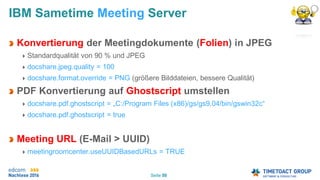Seite 50
IBM Sametime Meeting Server
Konvertierung der Meetingdokumente (Folien) in JPEG
Standardqualität von 90 % und JPEG
docshare.jpeg.quality = 100
docshare.format.override = PNG (größere Bilddateien, bessere Qualität)
PDF Konvertierung auf Ghostscript umstellen
docshare.pdf.ghostscript = „C:/Program Files (x86)/gs/gs9.04/bin/gswin32c“
docshare.pdf.ghostscript = true
Meeting URL (E-Mail > UUID)
meetingroomcenter.useUUIDBasedURLs = TRUE
 