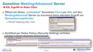 Seite 51
Sametime Meeting/Advanced Server
 SSL Zugriffe im Notes Client
Öffnet ein Notes „embedded“ Sametime Client per SSL auf den
Meeting/Advanced Server zu erscheint beim allersten Zugriff ein
Querzulassungsfenster
TRUST Meeting SSL Cert
Zertifikat per Notes Policy (Security Setting) verteilen
 