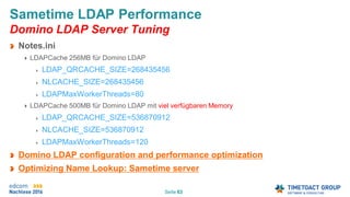 Seite 63
Sametime LDAP Performance
Domino LDAP Server Tuning
Notes.ini
LDAPCache 256MB für Domino LDAP
LDAP_QRCACHE_SIZE=268435456
NLCACHE_SIZE=268435456
LDAPMaxWorkerThreads=80
LDAPCache 500MB für Domino LDAP mit viel verfügbaren Memory
LDAP_QRCACHE_SIZE=536870912
NLCACHE_SIZE=536870912
LDAPMaxWorkerThreads=120
Domino LDAP configuration and performance optimization
Optimizing Name Lookup: Sametime server
 