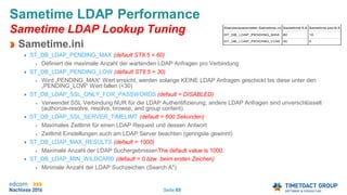 Seite 65
Sametime LDAP Performance
Sametime LDAP Lookup Tuning
Sametime.ini
ST_DB_LDAP_PENDING_MAX (default ST8.5 = 60)
Definiert die maximale Anzahl der wartenden LDAP Anfragen pro Verbindung
ST_DB_LDAP_PENDING_LOW (default ST8.5 = 30)
Wird „PENDING_MAX“ Wert erreicht, werden solange KEINE LDAP Anfragen geschickt bis diese unter den
„PENDING_LOW“ Wert fallen (<30)
ST_DB_LDAP_SSL_ONLY_FOR_PASSWORDS (default = DISABLED)
Verwendet SSL Verbindung NUR für die LDAP Authentifizierung; andere LDAP Anfragen sind unverschlüsselt
(authorize-resolve, resolve, browse, and group content).
ST_DB_LDAP_SSL_SERVER_TIMELIMT (default = 600 Sekunden)
Maximales Zeitlimit für einen LDAP Request und dessen Antwort
Zeitlimit Einstellungen auch am LDAP Server beachten (geringste gewinnt)
ST_DB_LDAP_MAX_RESULTS (default = 1000)
Maximale Anzahl der LDAP SuchergebnissenThe default value is 1000.
ST_DB_LDAP_MIN_WILDCARD (default = 0 bzw. beim ersten Zeichen)
Minimale Anzahl der LDAP Suchzeichen (Search A*)
 