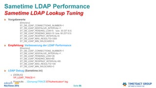 Seite 66
Sametime LDAP Performance
Sametime LDAP Lookup Tuning
Vorgabewerte
[Directory]
ST_DB_LDAP_CONNECTIONS_NUMBER=1
ST_DB_LDAP_KEEPALIVE_INTERVAL=1
ST_DB_LDAP_PENDING_LOW=5 bzw. 30 (ST 8.5)
ST_DB_LDAP_PENDING_MAX=10 bzw. 60 (ST 8.5)
ST_DB_LDAP_RESPRAY_INTERVAL=0
ST_DB_LDAP_MAX_RESULTS=1000
ST_DB_LDAP_MIN_WILDCARD=0
Empfehlung: Verbesserung der LDAP Performance
[Directory]
ST_DB_LDAP_CONNECTIONS_NUMBER=1
ST_DB_LDAP_KEEPALIVE_INTERVAL=1
ST_DB_LDAP_PENDING_LOW=30
ST_DB_LDAP_PENDING_MAX=60
ST_DB_LDAP_RESPRAY_INTERVAL=60
ST_DB_LDAP_MAX_RESULTS=100
ST_DB_LDAP_MIN_WILDCARD=3
LDAP Debug (Sametime.ini)
[DEBUG]
VP_LDAP_TRACE=1
Protokolle: …DomprogTRACESTAuthentication*.log
 
