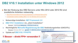 Seite 68
DB2 V10.1 Installation unter Windows 2012
Bei der Nutzung des DB2 Servers unter Win 2012 oder 2012 R2 sind
zusätzliche Arbeiten notwendig
Setup Recommendations for Running Applications on Windows Server 2012
Considerations before installing DB2 V 10.1 for Windows 2012 or 2012 R2
1. Notwendige Installation .NET Framework 3.5
2. DB2 V10.1 Installation via „silent Installation“
• Beispiel: ..wserimagesetup.exe -u DB2SilentInstall.rsp
3. Nachträgliche Manuelle Registrierung der DB2 Verbindungstreiber (GACUTIL)
• Beispiel: Windows SDK Tool - gacutil /i “C:IBMSQLLIBbinnetf20IBM.Data.DB2.dll”
4. Update auf DB2 V10.1 FP4/FP5
!! Besser – direkt FP4+ verwenden !!
 