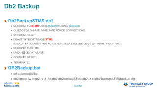 Seite 69
Db2 Backup
Db2BackupSTMS.db2
CONNECT TO STMS USER db2admin USING password;
QUIESCE DATABASE IMMEDIATE FORCE CONNECTIONS;
CONNECT RESET;
DEACTIVATE DATABASE STMS;
BACKUP DATABASE STMS TO "c:DB2backup" EXCLUDE LOGS WITHOUT PROMPTING;
CONNECT TO STMS;
UNQUIESCE DATABASE;
CONNECT RESET;
TERMINATE;
DB2Backup.bat
cd c:ibmsqllibbin
db2cmd /c /w /i db2 -v -t -f c:db2db2backupSTMS.db2 -z c:db2backupSTMSbackup.log
 