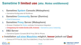 Seite 9
Sametime 9 limited use (aka. Notes entitlement)
1. Sametime System Console (Websphere)
Sametime Konfiguration & Richtlinien
2. Sametime Community Server (Domino)
Chat & Awareness
3. Sametime Proxy Server (Websphere)
Browser Chatclient für iNotes und/oder Connections Integration
Chatgateway für mobile Geräte (iOS, Android) > Sametime Lizenz notwendig
4. DB2 Server
Sametime System Console DB & Proxy DB für iPhone
Installation auf einer Maschine möglich, besser jedoch auf Zwei
Domino HTTP Port 80, SSC Port 9080/9443, Proxy Port 9081/9444
 