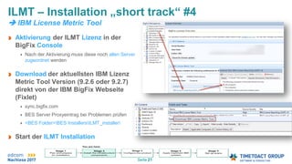Seite 21
Aktivierung der ILMT Lizenz in der
BigFix Console
Nach der Aktivierung muss diese noch allen Server
zugeordnet werden
Download der aktuellsten IBM Lizenz
Metric Tool Version (9.2.6 oder 9.2.7)
direkt von der IBM BigFix Webseite
(Fixlet)
sync.bigfix.com
BES Server Proxyeintrag bei Problemen prüfen
<BES Folder>BES InstallersILMT_installer
Start der ILMT Installation
ILMT – Installation „short track“ #4
 IBM License Metric Tool
 