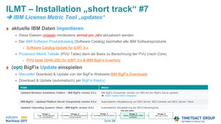 Seite 24
aktuelle IBM Daten importieren
Diese Dateien müssen mindestens einmal pro Jahr aktualisiert werden
Der IBM Software Produktkatalog (Software Catalog) beinhaltet alle IBM Softwareprodukte
Software Catalog Update for ILMT 9.x
Prozessor Metrik Tabelle (PVU Table) dient als Basis zu Berechnung der PVU (nach Core)
PVU table (SHA-256) for ILMT 9.x & IBM BigFix Inventory
(opt) BigFix Update einspielen
Manueller Download & Update von der BigFix Webseite IBM BigFix Downloads
Download & Update (automatisch) per BigFix fixlet(s)
ILMT – Installation „short track“ #7
 IBM License Metric Tool „updates“
Fixlet Aktion
Updated Windows Installation Folders – IBM BigFix version 9.5.x Alle BigFix Kompenten werden von IBM auf den BigFix Server geladen
 <BES Folder>BES Installers
IBM BigFix – Updated Platform Server Components version 9.5.x Automatische Aktualisierung von BES Server, BES Console und BES „Server“ Client
Updated <Operating System> Client – IBM BigFix version 9.5.x Automatische Aktualisierung der BES Clients/Agents
 