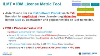 Seite 3
Jeder Kunde der ein IBM Software Produkt nach PVU
lizensiert ist verpflichtet diese Lizensierung lückenlos
mittels ILMT zu überwachen und gegebenenfalls an IBM zu melden.
PVU = Processor Value Unit
Metrik zur Berechnung von Prozessorwerten
Je nach Modell der CPU müssen die CPU-Kerne (Processor Core) mit einem bestimmten
Faktor multipliziert werden. Das Ergebnis (die Anzahl der PVUs) muss dann lizenziert
werden.
CPU-Kerne Faktor ist in der IBM ILMT PVU Table Datei einsehbar
Berechnung  # CPU x # CPU-Cores x CPU-Core Faktor = PVU Wert
ILMT = IBM License Metric Tool
 