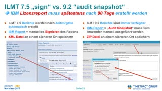 Seite 32
ILMT 7.5 Berichte werden nach Zeitvorgabe
automatisch erstellt
IBM Report = manuelles Signieren des Reports
XML Datei an einem sicheren Ort speichern
ILMT 7.5 „sign“ vs. 9.2 “audit snapshot“
 IBM Lizenzreport muss spätestens nach 90 Tage erstellt werden
ILMT 9.2 Berichte sind immer verfügbar
IBM Report = „Audit Snapshot“ muss vom
Anwender manuell ausgeführt werden
ZIP Datei an einem sicheren Ort speichern
 
