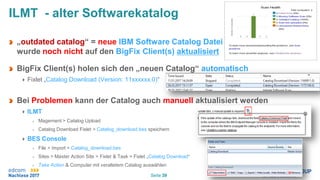 Seite 39
ILMT - alter Softwarekatalog
„outdated catalog“ = neue IBM Software Catalog Datei
wurde noch nicht auf den BigFix Client(s) aktualisiert
BigFix Client(s) holen sich den „neuen Catalog“ automatisch
Fixlet „Catalog Download (Version: 11xxxxxx.0)“
Bei Problemen kann der Catalog auch manuell aktualisiert werden
ILMT
Magement > Catalog Upload
Catalog Download Fixlet > Catalog_download.bes speichern
BES Console
File > Import > Catalog_download.bes
Sites > Master Action Site > Fixlet & Task > Fixlet „Catalog Download“
Take Action & Computer mit veraltetem Catalog auswählen
 