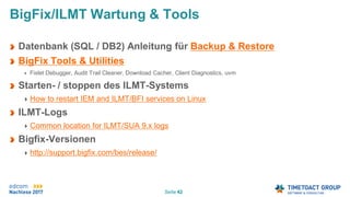 Seite 42
Datenbank (SQL / DB2) Anleitung für Backup & Restore
BigFix Tools & Utilities
Fixlet Debugger, Audit Trail Cleaner, Download Cacher, Client Diagnostics, uvm
Starten- / stoppen des ILMT-Systems
How to restart IEM and ILMT/BFI services on Linux
ILMT-Logs
Common location for ILMT/SUA 9.x logs
Bigfix-Versionen
http://support.bigfix.com/bes/release/
BigFix/ILMT Wartung & Tools
 