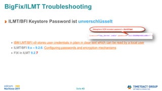 Seite 43
ILMT/BFI Keystore Password ist unverschlüsselt
IBM LMT/BFI v9 stores user credentials in plain in clear text which can be read by a local user
ILMT/BFI 9.x – 9.2.6: Configuring passwords and encryption mechanisms
FIX in ILMT 9.2.7
BigFix/ILMT Troubleshooting
 