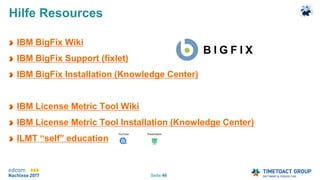 Seite 46
Hilfe Resources
IBM BigFix Wiki
IBM BigFix Support (fixlet)
IBM BigFix Installation (Knowledge Center)
IBM License Metric Tool Wiki
IBM License Metric Tool Installation (Knowledge Center)
ILMT “self” education
 