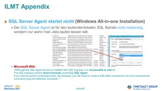 Seite 47
ILMT Appendix
SQL Server Agent startet nicht (Windows All-in-one Installation)
Der SQL Server Agent ist für den laufenden/lokalen SQL Betrieb nicht notwendig,
sondern nur wenn man Jobs laufen lassen will.
Microsoft Wiki
"Allthough the SQL Agent service is installed with SQL Express, it is not possible to start it.
The SQL Express version doesn't include (a working) SQL Agent.
If you want to perform scheduled tasks, like backups, you will need to create a SQLCMD command to do it and schedule this
command using the Windows Scheduler. "
 