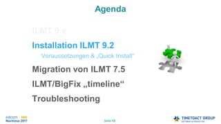 Seite 13
Agenda
ILMT 9.x
Installation ILMT 9.2
Voraussetzungen & „Quick Install“
Migration von ILMT 7.5
ILMT/BigFix „timeline“
Troubleshooting.
 