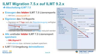 Seite 31
Erzeugen des letzten ILMT 7.5 Lizenzreports
IBM Doku „removing ILMT 7.5“
Signieren des 7.5 Reports
Signieren ist 7 Tage nach der Reporterzeugung verfügbar
Alternativ kann die Wartezeit auf 1 Tage reduziert werden
Alle und/oder letzter ILMT 7.5 Lizenzreport
speichern
XML/Signed !!!
Auf externes bzw. sicheres Laufwerk speichern
ILMT 7.5 Umgebung deinstallieren
ILMT Migration 7.5.x auf ILMT 9.2.x
 Abschaltung ILMT 7.5
 