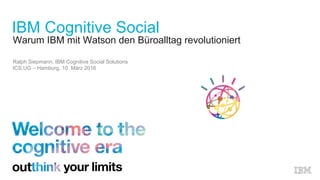 Warum IBM mit Watson den Büroalltag revolutioniert
Ralph Siepmann, IBM Cognitive Social Solutions
ICS.UG – Hamburg, 10. März 2016
IBM Cognitive Social
 