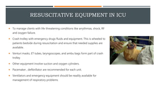 RESUSCITATIVE EQUIPMENT IN ICU
 To manage clients with life threatening conditions like arrythmias, shock, RF
and oxygen failure.
 Crash trolley with emergency drugs fluids and equipment. This is wheeled to
patients bedside during resuscitation and ensure that needed supplies are
available.
 Venturi masks, ET tubes, laryngoscopes, and ambu bags form part of crash
trolley
 Other equipment involve suction and oxygen cylinders.
 Pacemaker , defibrillator are recommended for each unit.
 Ventilators and emergency equipment should be readily available for
management of respiratory problems
 