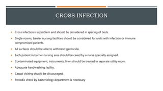 CROSS INFECTION
 Cross infection is a problem and should be considered in spacing of beds.
 Single rooms, barrier nursing facilities should be considered for units with infection or immune
compromised patients.
 All surfaces should be able to withstand germicide.
 Each patient in barrier nursing area should be cared by a nurse specially assigned.
 Contaminated equipment, instruments, linen should be treated in separate utility room.
 Adequate handwashing facility.
 Casual visiting should be discouraged .
 Periodic check by bacteriology department is necessary
 
