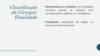 Classificação
da Cirurgia:
Finalidade
• Reconstrutora ou cosmética: tem finalidade
corretiva, quando se processa uma
reconstituição ou estética, ex.: ritidoplastia.
• Transplante: substituição de órgãos ou
estruturas não funcionantes.
 