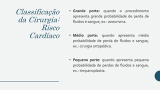 Classificação
da Cirurgia:
Risco
Cardíaco
• Grande porte: quando o procedimento
apresenta grande probabilidade de perda de
fluidos e sangue, ex.: aneurisma.
• Médio porte: quando apresenta média
probabilidade de perda de fluidos e sangue,
ex.: cirurgia ortopédica.
• Pequeno porte: quando apresenta pequena
probabilidade de perdas de fluidos e sangue,
ex.: timpanoplastia.
 