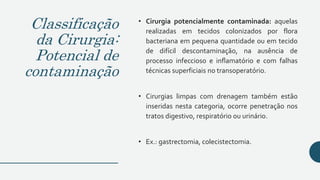 Classificação
da Cirurgia:
Potencial de
contaminação
• Cirurgia potencialmente contaminada: aquelas
realizadas em tecidos colonizados por flora
bacteriana em pequena quantidade ou em tecido
de difícil descontaminação, na ausência de
processo infeccioso e inflamatório e com falhas
técnicas superficiais no transoperatório.
• Cirurgias limpas com drenagem também estão
inseridas nesta categoria, ocorre penetração nos
tratos digestivo, respiratório ou urinário.
• Ex.: gastrectomia, colecistectomia.
 