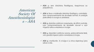 American
Society Of
Anesthesiologist
s – ASA
• ASA 1: sem distúrbios fisiológicos, bioquímicos ou
psiquiátricos.
• ASA 2: leve a moderado distúrbio fisiológico, controlado.
Sem comprometimento da atividade normal. A condição
pode afetar a cirurgia ou anestesia.
• ASA 3: distúrbio sistêmico importante, de difícil controle,
com comprometimento da atividade normal e com
impacto sobre a anestesia e cirurgia.
• ASA 4: desordem sistêmica severa, potencialmente letal,
com grande impacto sobre a anestesia a cirurgia.
• ASA 5: moribundo. A cirurgia é a única esperança para
salvar a vida.
 