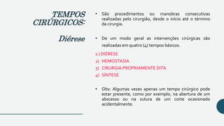 • São procedimentos ou manobras consecutivas
realizadas pelo cirurgião, desde o início até o término
da cirurgia.
• De um modo geral as intervenções cirúrgicas são
realizadas em quatro (4) tempos básicos.
1 ) DIÉRESE
2) HEMOSTASIA
3) CIRURGIA PROPRIAMENTE DITA
4) SÍNTESE
• Obs: Algumas vezes apenas um tempo cirúrgico pode
estar presente, como por exemplo, na abertura de um
abscesso ou na sutura de um corte ocasionado
acidentalmente.
TEMPOS
CIRÚRGICOS:
Diérese
 