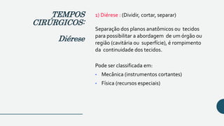 1) Diérese : (Dividir, cortar, separar)
Separação dos planos anatômicos ou tecidos
para possibilitar a abordagem de um órgão ou
região (cavitária ou superfície), é rompimento
da continuidade dos tecidos.
Pode ser classificada em:
• Mecânica (instrumentos cortantes)
• Física (recursos especiais)
TEMPOS
CIRÚRGICOS:
Diérese
 