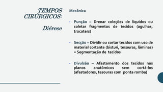 Mecânica
• Punção – Drenar coleções de líquidos ou
coletar fragmentos de tecidos (agulhas,
trocaters)
• Secção – Dividir ou cortar tecidos com uso de
material cortante (bisturi, tesouras, lâminas)
= Segmentação de tecidos
• Divulsão – Afastamento dos tecidos nos
planos anatômicos sem cortá-los
(afastadores, tesouras com ponta romba)
TEMPOS
CIRÚRGICOS:
Diérese
 