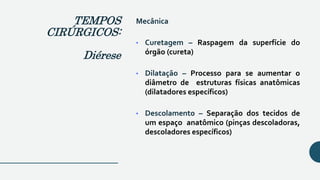 Mecânica
• Curetagem – Raspagem da superfície do
órgão (cureta)
• Dilatação – Processo para se aumentar o
diâmetro de estruturas físicas anatômicas
(dilatadores específicos)
• Descolamento – Separação dos tecidos de
um espaço anatômico (pinças descoladoras,
descoladores específicos)
TEMPOS
CIRÚRGICOS:
Diérese
 