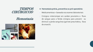  Hemostasia prévia, preventiva ou pré-operatória:
- Medicamentosa = baseada nos exames laboratoriais
- Cirúrgica =interromper em caráter provisório o fluxo
de sangue para a ferida cirúrgica para prevenir ou
diminuir a perda sanguínea (garrote pneumático, faixa
de smarch)
TEMPOS
CIRÚRGICOS:
Hemostasia
 