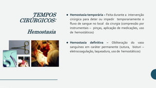  Hemostasia temporária – Feita durante a intervenção
cirúrgica para deter ou impedir temporariamente o
fluxo de sangue no local da cirurgia (compressão por
instrumentais – pinças, aplicação de medicações, uso
de hemostáticos)
 Hemostasia definitiva – Obliteração do vaso
sanguíneo em caráter permanente (sutura, bisturi –
eletrocoagulação, laqueadura, uso de hemostáticos)
TEMPOS
CIRÚRGICOS:
Hemostasia
 