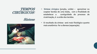 • Síntese cirúrgica (junção, união) – aproximar ou
coaptar bordas de uma lesão, com a finalidade de
estabelecer a contiguidade do processo de
cicatrização, é a união dos tecidos.
• O resultado da síntese será mais fisiológico quanto
mais anatômica for a dierese (separação).
TEMPOS
CIRÚRGICOS:
Síntese
 