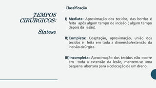 Classificação
I) Mediata: Aproximação dos tecidos, das bordas é
feita após algum tempo de incisão ( algum tempo
depois da lesão).
II)Completa: Coaptação, aproximação, união dos
tecidos é feita em toda a dimensão/extensão da
incisão cirúrgica.
III)Incompleta: Aproximação dos tecidos não ocorre
em toda a extensão da lesão, mantem-se uma
pequena abertura para a colocação de um dreno.
TEMPOS
CIRÚRGICOS:
Síntese
 