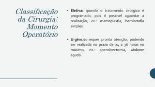 Classificação
da Cirurgia:
Momento
Operatório
• Eletiva: quando o tratamento cirúrgico é
programado, pois é possível aguardar a
realização, ex.: mamoplastia, herniorrafia
simples.
• Urgência: requer pronta atenção, podendo
ser realizada no prazo de 24 a 36 horas no
máximo, ex.: apendicectomia, abdome
agudo.
 