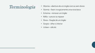 Terminologia • Otomia – abertura de um órgão com ou sem dreno
• Stomia – fazer cirurgicamente uma nova boca
• Ectomia – remover um órgão
• Ráfia – suturar ou reparar
• Pexia – fixação de um órgão
• Scopia – olhar o interior
• Litíase – cálculo
 