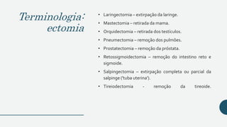 Terminologia:
ectomia
• Laringectomia – extirpação da laringe.
• Mastectomia – retirada da mama.
• Orquidectomia – retirada dos testículos.
• Pneumectomia – remoção dos pulmões.
• Prostatectomia – remoção da próstata.
• Retossigmoidectomia – remoção do intestino reto e
sigmoide.
• Salpingectomia – extirpação completa ou parcial da
salpinge ('tuba uterina').
• Tireiodectomia - remoção da tireoide.
 