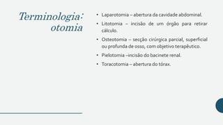 Terminologia:
otomia
• Laparotomia – abertura da cavidade abdominal.
• Litotomia – incisão de um órgão para retirar
cálculo.
• Osteotomia – secção cirúrgica parcial, superficial
ou profunda de osso, com objetivo terapêutico.
• Pielotomia –incisão do bacinete renal.
• Toracotomia – abertura do tórax.
 