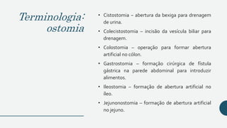 Terminologia:
ostomia
• Cistostomia − abertura da bexiga para drenagem
de urina.
• Colecistostomia – incisão da vesícula biliar para
drenagem.
• Colostomia – operação para formar abertura
artificial no cólon.
• Gastrostomia – formação cirúrgica de fístula
gástrica na parede abdominal para introduzir
alimentos.
• Ileostomia – formação de abertura artificial no
íleo.
• Jejunonostomia – formação de abertura artificial
no jejuno.
 