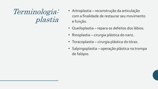 Terminologia:
plastia
• Artroplastia – reconstrução da articulação
com a finalidade de restaurar seu movimento
e função.
• Queiloplastia – repara os defeitos dos lábios.
• Rinoplastia – cirurgia plástica do nariz.
• Toracoplastia – cirurgia plástica do tórax.
• Salpingoplastia – operação plástica na trompa
de falópio.
 