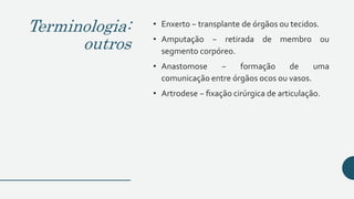 Terminologia:
outros
• Enxerto − transplante de órgãos ou tecidos.
• Amputação − retirada de membro ou
segmento corpóreo.
• Anastomose − formação de uma
comunicação entre órgãos ocos ou vasos.
• Artrodese − fixação cirúrgica de articulação.
 