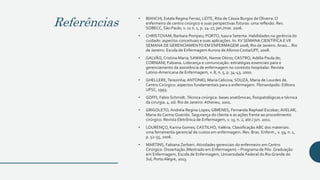 Referências
• BIANCHI, Estela Regina Ferraz; LEITE, Rita de Cássia Burgos de Oliveira. O
enfermeiro de centro cirúrgico e suas perspectivas futuras: uma reflexão. Rev.
SOBECC, São Paulo, v. 11 n. 1, p. 24-27, jan./mar. 2006.
• CHRISTOVAM, Barbara Pompeu; PORTO, Isaura Setenta. Habilidades na gerência do
cuidado: aspectos conceituais e suas aplicações. In: XV SEMANA CIENTÍFICA EVII
SEMANA DE GERENCIAMENTO EM ENFERMAGEM 2008, Rio de Janeiro. Anais... Rio
de Janeiro: Escola de Enfermagem Aurora de Afonso Costa/UFF, 2008.
• GALVÃO, Cristina Maria; SAWADA, Namie Okino; CASTRO, Adélia Paula de;
CORNIANI, Fabiana. Liderança e comunicação: estratégias essenciais para o
gerenciamento da assistência de enfermagem no contexto hospitalar. Revista
Latino-Americana de Enfermagem, v. 8, n. 5, p. 34-43, 2000.
• GHELLERE,Terezinha; ANTONIO, Maria Celicina; SOUZA, Maria de Lourdes de.
Centro Cirúrgico: aspectos fundamentais para a enfermagem. Florianópolis: Editora
UFSC, 1993.
• GOFFI, Fabio Schmidt. Técnica cirúrgica: bases anatômicas, fisiopatológicas e técnica
da cirurgia. 4. ed. Rio de Janeiro: Atheneu, 2001.
• GRIGOLETO, Andréia Regina Lopes; GIMENES, Fernanda Raphael Escobar; AVELAR,
Maria do Carmo Querido. Segurança do cliente e as ações frente ao procedimento
cirúrgico. Revista Eletrônica de Enfermagem, v. 13, n. 2, abr./ jun. 2011.
• LOURENÇO, Karina Gomes; CASTILHO, Valéria. Classificação ABC dos materiais:
uma ferramenta gerencial de custos em enfermagem. Rev. Bras. Enferm., v. 59, n. 1,
p. 52-55, 2006.
• MARTINS, Fabiana Zerbieri. Atividades gerenciais do enfermeiro em Centro
Cirúrgico. Dissertação (Mestrado em Enfermagem) − Programa de Pós- Graduação
em Enfermagem, Escola de Enfermagem, Universidade Federal do Rio Grande do
Sul, PortoAlegre, 2013.
 
