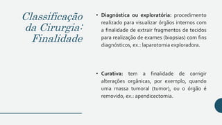 Classificação
da Cirurgia:
Finalidade
• Diagnóstica ou exploratória: procedimento
realizado para visualizar órgãos internos com
a finalidade de extrair fragmentos de tecidos
para realização de exames (biopsias) com fins
diagnósticos, ex.: laparotomia exploradora.
• Curativa: tem a finalidade de corrigir
alterações orgânicas, por exemplo, quando
uma massa tumoral (tumor), ou o órgão é
removido, ex.: apendicectomia.
 