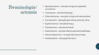 Terminologia:
ectomia
• Apendicectomia – retirada cirúrgica do apêndice
vermiforme.
• Cistectomia – retirada da bexiga.
• Colecistectomia – remoção cirúrgica da vesícula biliar.
• Craniectomia – operação para retirar parte do crânio.
• Esplenectomia – retirada do baço.
• Fistulectomia – retirada da fístula.
• Gastrectomia – retirada total ou parcial do estômago.
• Hemorroidectomia – remoção das hemorroidas.
• Histerectomia – extirpação do útero.
 