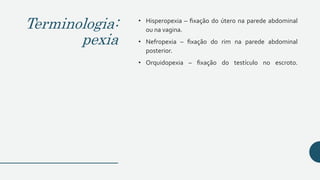 Terminologia:
pexia
• Hisperopexia – fixação do útero na parede abdominal
ou na vagina.
• Nefropexia – fixação do rim na parede abdominal
posterior.
• Orquidopexia – fixação do testículo no escroto.
 