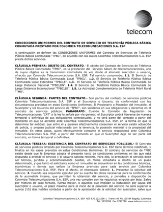 CONDICIONES UNIFORMES DEL CONTRATO DE SERVICIO DE TELEFONÍA PÚBLICA BÁSICA
CONMUTADA PRESTADO POR COLOMBIA TELECOMUNICACIONES S.A. ESP

A continuación se definen las CONDICIONES UNIFORMES del Contrato de Servicios de Telefonía
Pública Básica Conmutada quot;TPBCquot;, de acuerdo con las cuales Colombia Telecomunicaciones S.A. ESP
presta dichos servicios.

CLÁUSULA PRIMERA: OBJETO DEL CONTRATO.- El objeto del Contrato de Servicios de Telefonía
Pública Básica Conmutada quot;TPBCquot;, es la prestación del servicio básico de telecomunicaciones, uno
de cuyos objetos es la transmisión conmutada de voz desde el abonado suscriptor o usuario,
ofrecido por Colombia Telecomunicaciones S.A. ESP. Tal servicio comprende: 1.1. El Servicio de
Telefonía Pública Básica Conmutada Local quot;TPBCLquot;. 1.2. El Servicio de Telefonía Pública Básica
Conmutada Local Extendida quot;TPBCLEquot;. 1.3. El Servicio de Telefonía Pública Básica Conmutada de
Larga Distancia Nacional quot;TPBCLDNquot;. 1.4. El Servicio de Telefonía Pública Básica Conmutada de
Larga Distancia Internacional quot;TPBCLDIquot;. 1.5. La Actividad Complementaria de Telefonía Móvil Rural
“TMR”.

CLÁUSULA SEGUNDA: PARTES DEL CONTRATO.- Son partes del contrato de servicios públicos
Colombia Telecomunicaciones S.A. ESP y el Suscriptor o Usuario, de conformidad con las
circunstancias previstas en estas Condiciones Uniformes. El Propietario o Poseedor del inmueble, el
Suscriptor y los Usuarios del servicio de quot;TPBCquot;, son solidarios en sus obligaciones y derechos en el
contrato de servicios públicos. PARÁGRAFO: Cuando la Comisión de Regulación de
Telecomunicaciones quot;CRTquot; o la ley lo señale por vía general, el Suscriptor podrá liberarse de manera
temporal o definitiva de sus obligaciones contractuales, y no será parte del contrato a partir del
momento en que se acredite ante Colombia Telecomunicaciones S.A. ESP, en la forma en que lo
determine tal entidad, que entre él y quienes efectivamente consumen el servicio existe actuación
de policía, o proceso judicial relacionado con la tenencia, la posesión material o la propiedad del
inmueble. En estos casos, quien efectivamente consume el servicio responderá ante Colombia
Telecomunicaciones S.A. ESP, a partir del momento en que el Suscriptor deje de ser parte del
contrato, en forma temporal o definitiva.

CLÁUSULA TERCERA: EXISTENCIA DEL CONTRATO DE SERVICIOS PÚBLICOS.- El Contrato
de servicios públicos ofrecido por Colombia Telecomunicaciones S.A. ESP tiene término indefinido, y
finaliza en los casos previstos en estas Condiciones Uniformes. El contrato de servicios de TPBC
existe desde que la Empresa adopta el presente texto de condiciones uniformes en las que está
dispuesta a prestar el servicio y el usuario solicita recibirlo. Para ello, la prestación el servicio debe
ser técnica, jurídica y económicamente posible, en forma inmediata o dentro de un plazo
determinado, y que tanto el solicitante como el inmueble se encuentren en las condiciones técnicas,
económicas y demás que señale la Empresa previstas para cada servicio por Colombia
Telecomunicaciones S.A. ESP. Para el efecto, el interesado deberá: 1. Presentar la solicitud del
servicio. 2. Cuando sea requerido ejecutar por su cuenta las obras necesarias para la conformación
de la acometida interna, que permitan la obtención del servicio, y ponerlas a disposición de
Colombia Telecomunicaciones S.A. ESP, una vez cumplan con los requisitos exigidos por ésta. Salvo
por motivos de caso fortuito, fuerza mayor, o aquellos que impidan la instalación por causa del
suscriptor o usuario, el plazo máximo para el inicio de la provisión del servicio no será superior a
quince (15) días hábiles contados a partir de la aprobación de la solicitud del suscriptor, salvo que


                     Colombia Telecomunicaciones S.A. ESP NIT 830.122.566-1 Transv.49 No.105-84 Bogotá, Colombia
                                                                   Tel. 5935399 Fax.5782728 www.telecom.com.co
 