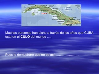 Muchas personas han dicho a través de los años que CUBA esta en el  CULO  del mundo …. Pues le demostraré que no es así…………………. 
